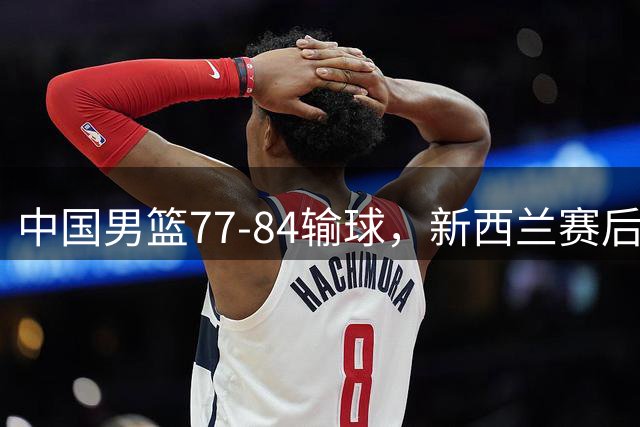 中国男篮77-84输球，新西兰赛后杀人诛心，三大问题明显，胡明轩正负值+16
