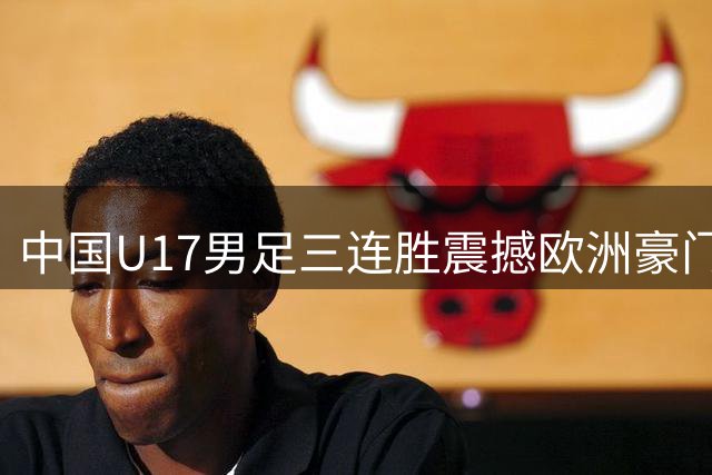 中国U17男足三连胜震撼欧洲豪门 青春风暴点燃绿茵希望