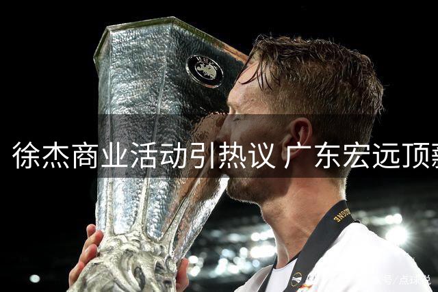 徐杰商业活动引热议 广东宏远顶薪计划曝光 球员流动暗藏玄机
