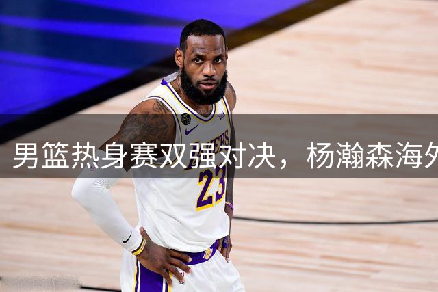 男篮热身赛双强对决，杨瀚森海外留训引热议