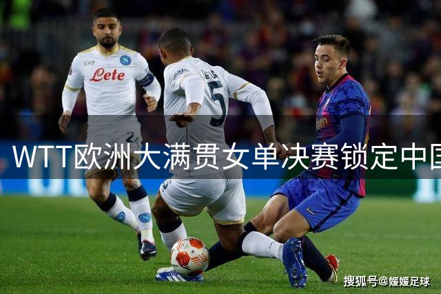 WTT欧洲大满贯女单决赛锁定中国内战 王艺迪力克张本美和晋级